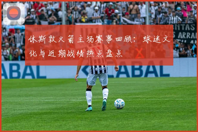 休斯敦火箭主场赛事回顾：球迷文化与近期战绩热点盘点