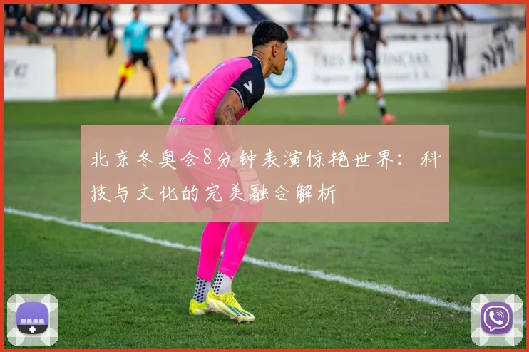 北京冬奥会8分钟表演惊艳世界：科技与文化的完美融合解析