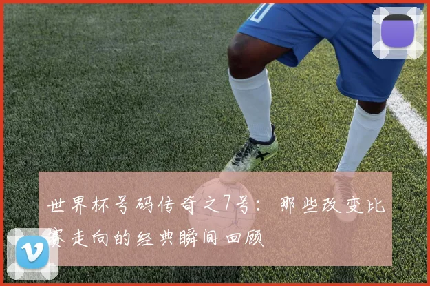世界杯号码传奇之7号：那些改变比赛走向的经典瞬间回顾