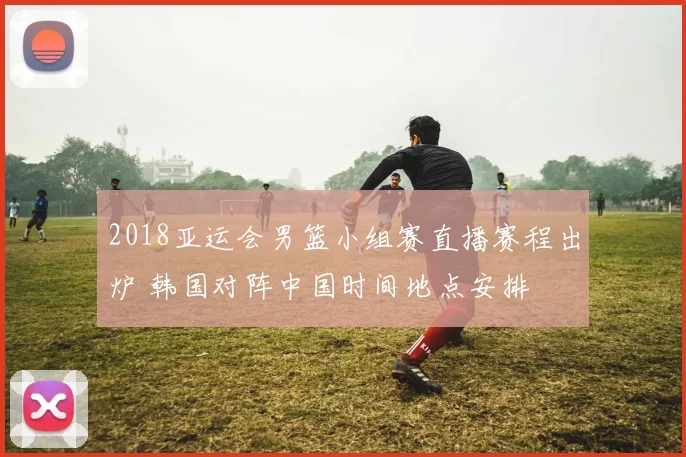 2018亚运会男篮小组赛直播赛程出炉 韩国对阵中国时间地点安排