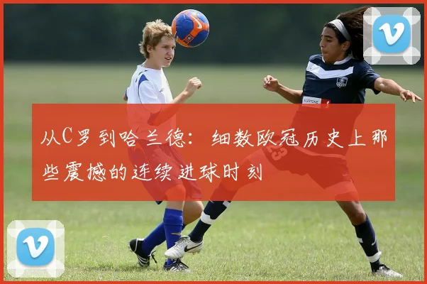 从C罗到哈兰德：细数欧冠历史上那些震撼的连续进球时刻