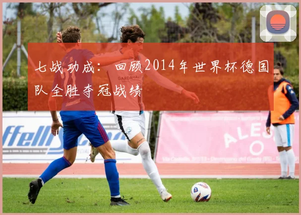 七战功成：回顾2014年世界杯德国队全胜夺冠战绩