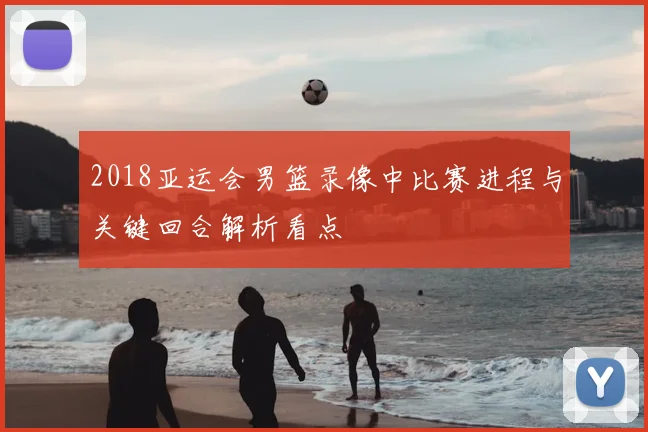 2018亚运会男篮录像中比赛进程与关键回合解析看点