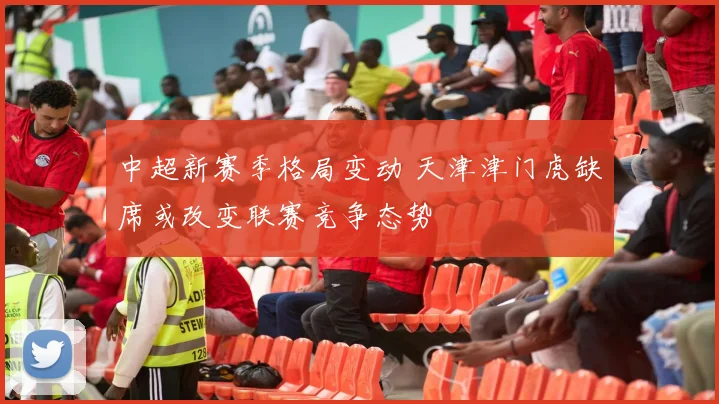 中超新赛季格局变动 天津津门虎缺席或改变联赛竞争态势