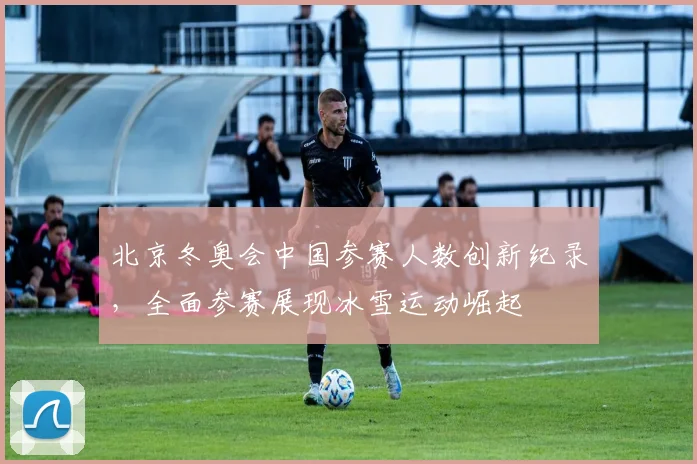 北京冬奥会中国参赛人数创新纪录，全面参赛展现冰雪运动崛起