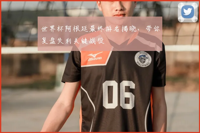 世界杯阿根廷最终排名揭晓，带你复盘失利关键战役