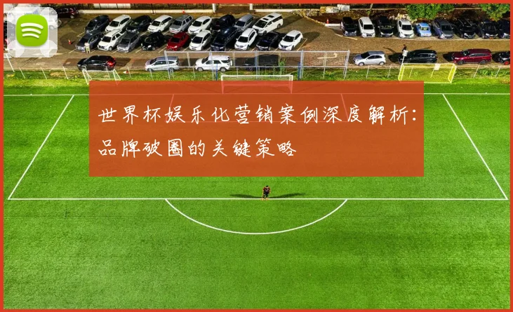 世界杯娱乐化营销案例深度解析:品牌破圈的关键策略