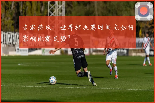 专家热议:世界杯决赛时间点如何影响比赛走势?