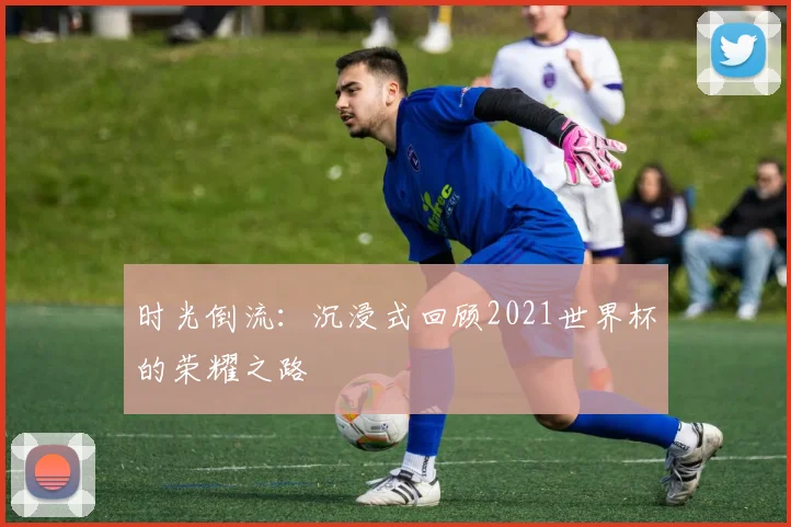 时光倒流：沉浸式回顾2021世界杯的荣耀之路