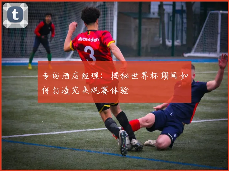 专访酒店经理:揭秘世界杯期间如何打造完美观赛体验