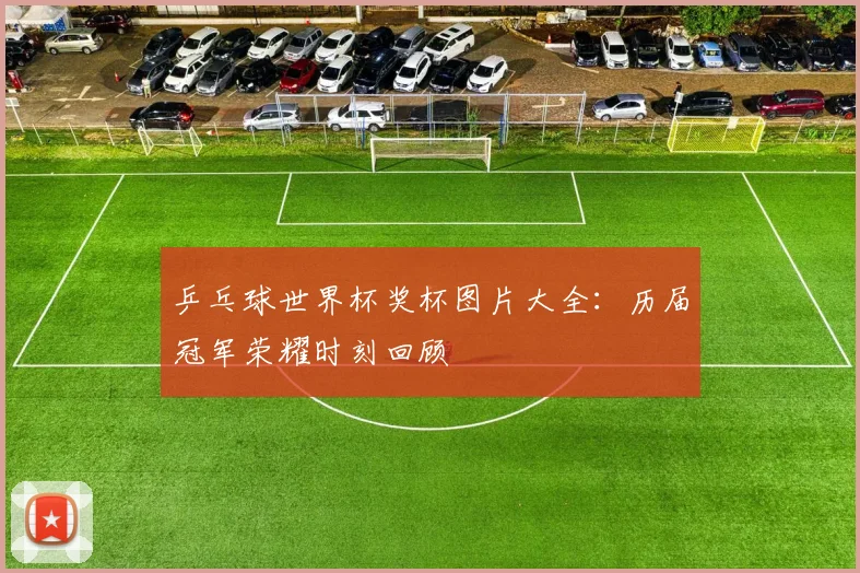 乒乓球世界杯奖杯图片大全:历届冠军荣耀时刻回顾