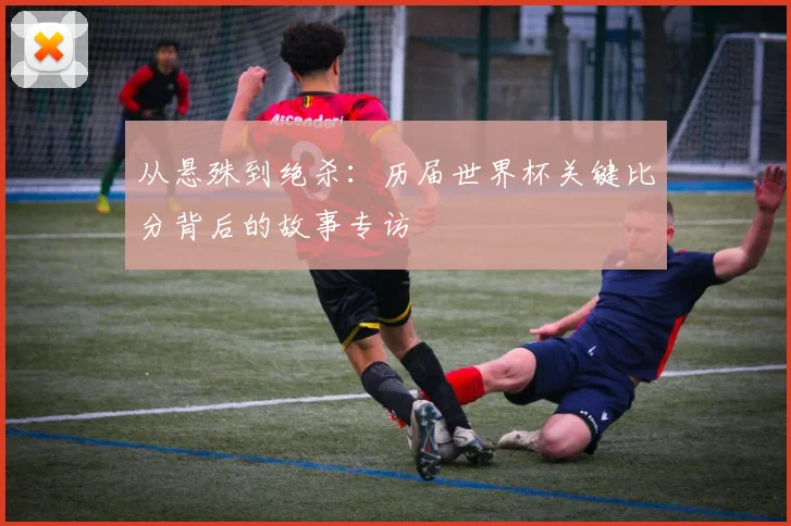 从悬殊到绝杀:历届世界杯关键比分背后的故事专访