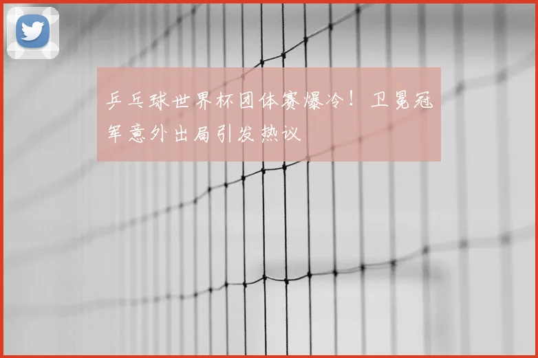 乒乓球世界杯团体赛爆冷!卫冕冠军意外出局引发热议