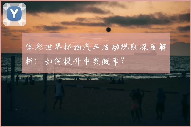体彩世界杯抽汽车活动规则深度解析：如何提升中奖概率？