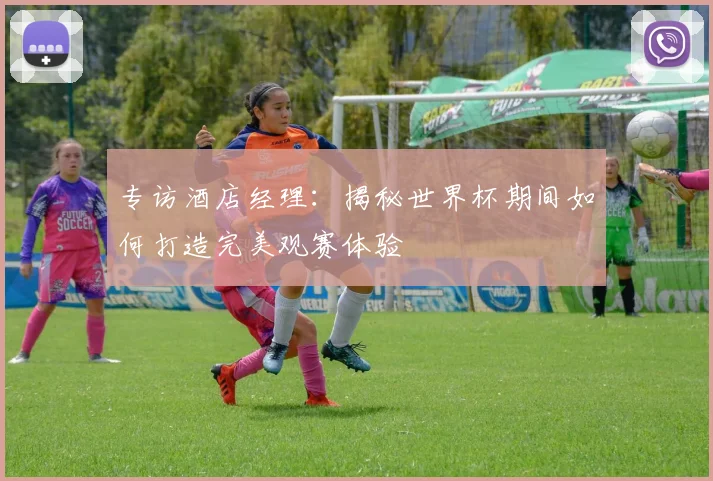 专访酒店经理:揭秘世界杯期间如何打造完美观赛体验