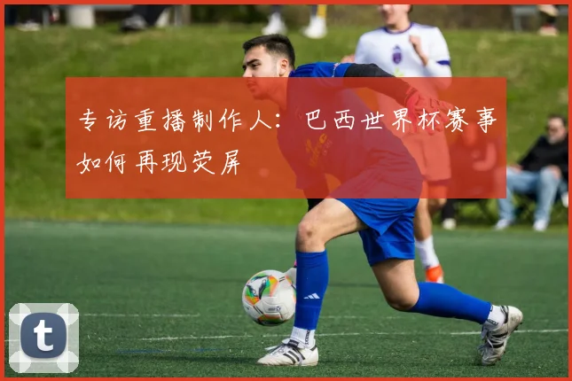专访重播制作人:巴西世界杯赛事如何再现荧屏