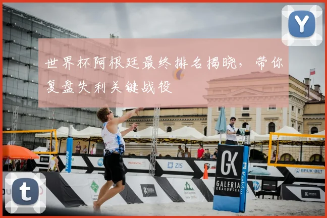 世界杯阿根廷最终排名揭晓，带你复盘失利关键战役