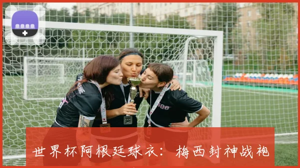 世界杯阿根廷球衣：梅西封神战袍背后的设计故事