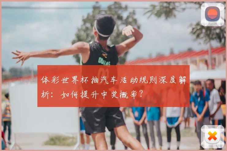 体彩世界杯抽汽车活动规则深度解析：如何提升中奖概率？