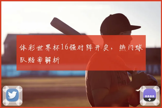 体彩世界杯16强对阵开卖，热门球队赔率解析