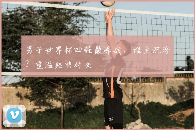男子世界杯四强巅峰战,谁主沉浮?重温经典对决
