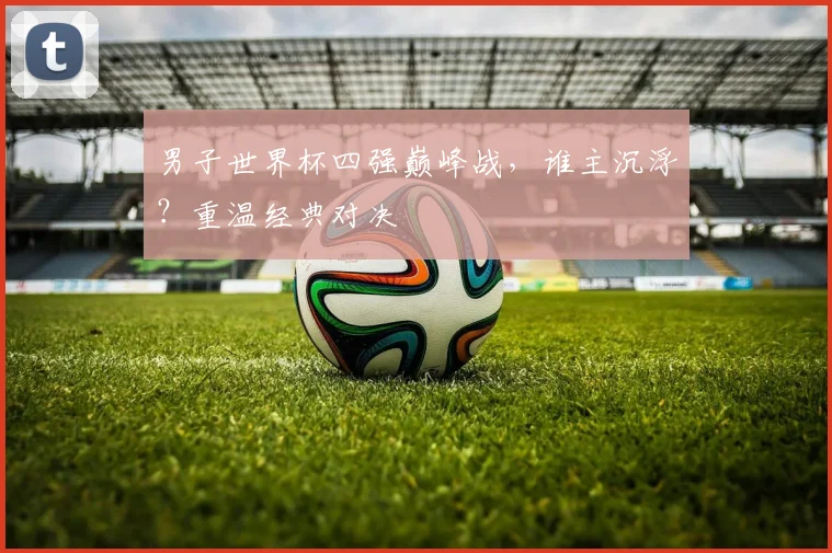 男子世界杯四强巅峰战，谁主沉浮？重温经典对决
