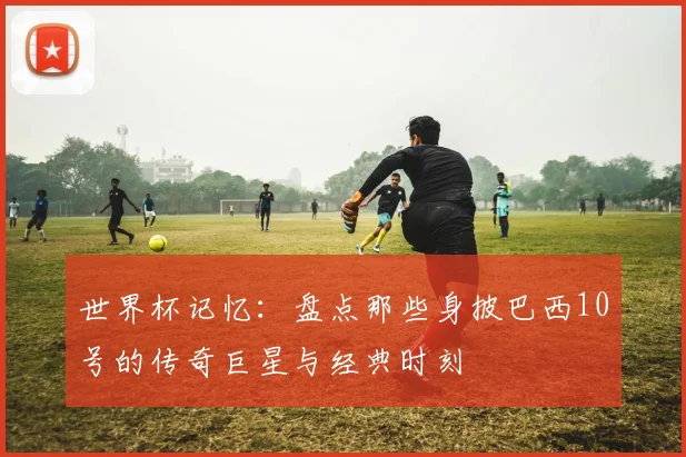 世界杯记忆：盘点那些身披巴西10号的传奇巨星与经典时刻