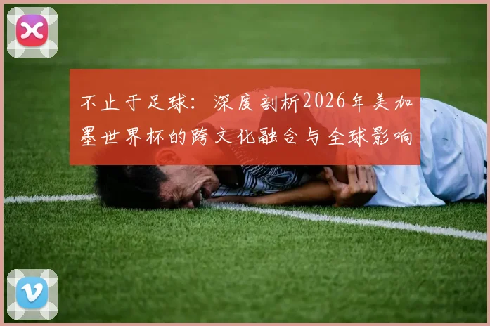 不止于足球：深度剖析2026年美加墨世界杯的跨文化融合与全球影响