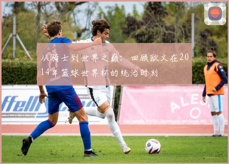 从骑士到世界之巅：回顾欧文在2014年篮球世界杯的统治时刻