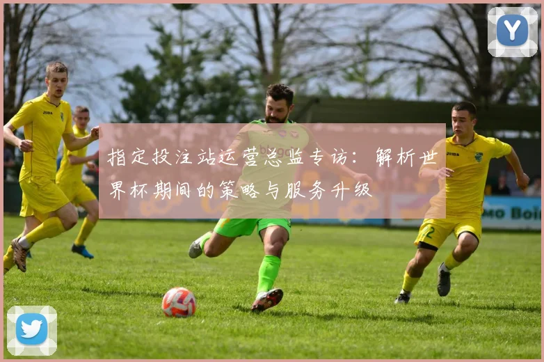指定投注站运营总监专访：解析世界杯期间的策略与服务升级