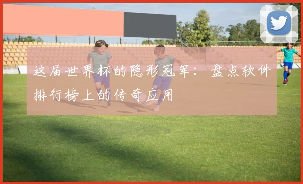 这届世界杯的隐形冠军：盘点软件排行榜上的传奇应用