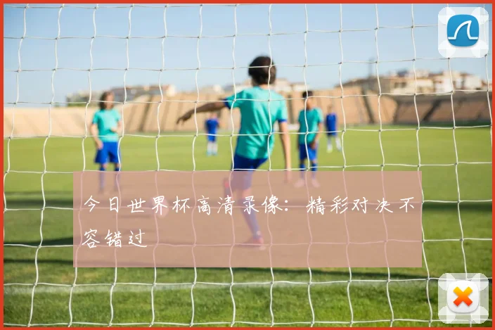 今日世界杯高清录像：精彩对决不容错过