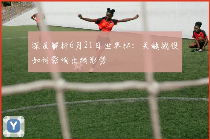 深度解析6月21日世界杯：关键战役如何影响出线形势