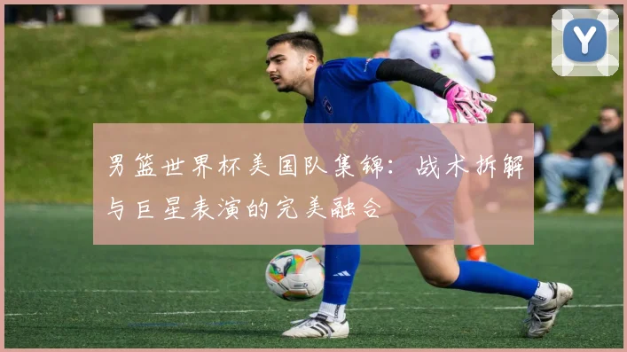 男篮世界杯美国队集锦：战术拆解与巨星表演的完美融合