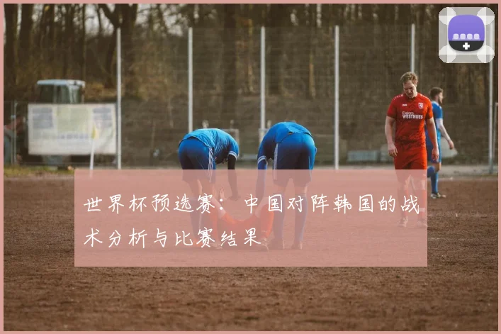 世界杯预选赛：中国对阵韩国的战术分析与比赛结果
