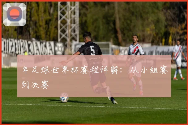 年足球世界杯赛程详解：从小组赛到决赛