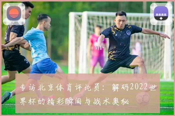 专访北京体育评论员：解码2022世界杯的精彩瞬间与战术奥秘