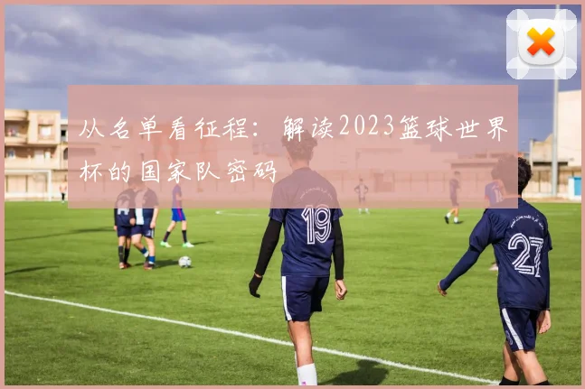 从名单看征程：解读2023篮球世界杯的国家队密码
