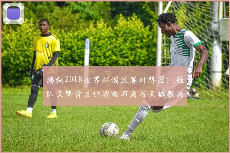 揭秘2018世界杯淘汰赛对阵图：强队交锋背后的战略布局与关键数据
